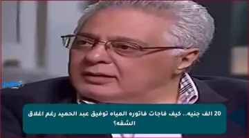20 ألف جنيه.. كيف فاجأت فاتورة المياه توفيق عبد الحميد رغم إغلاق الشقة؟
